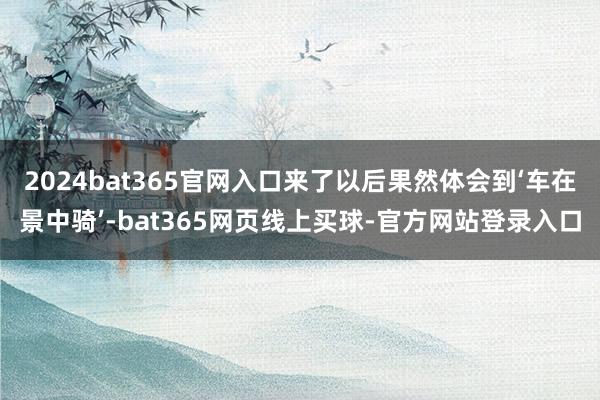 2024bat365官网入口来了以后果然体会到‘车在景中骑’-bat365网页线上买球-官方网站登录入口