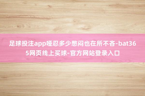 足球投注app哑忍多少憋闷也在所不吝-bat365网页线上买球-官方网站登录入口