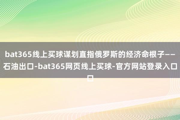 bat365线上买球谋划直指俄罗斯的经济命根子——石油出口-bat365网页线上买球-官方网站登录入口