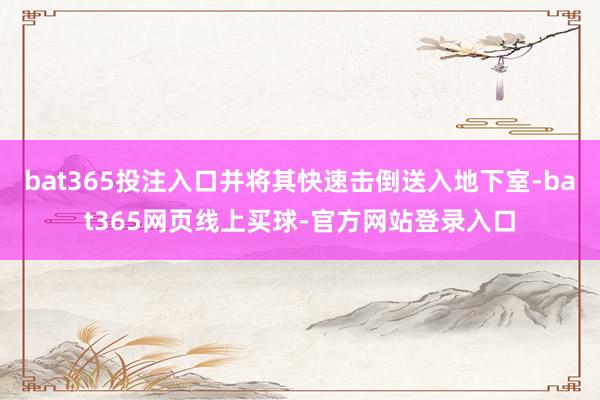 bat365投注入口并将其快速击倒送入地下室-bat365网页线上买球-官方网站登录入口