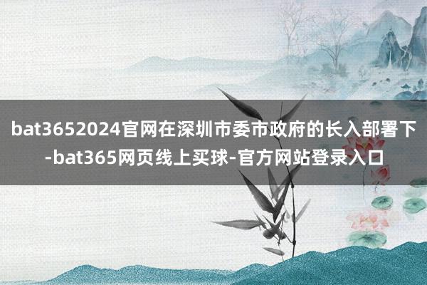 bat3652024官网在深圳市委市政府的长入部署下-bat365网页线上买球-官方网站登录入口