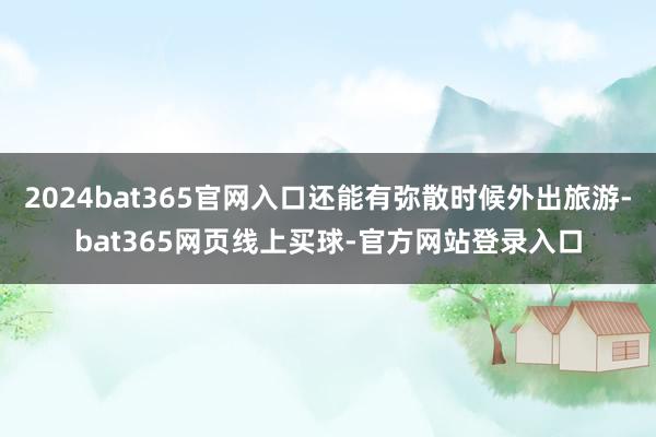 2024bat365官网入口还能有弥散时候外出旅游-bat365网页线上买球-官方网站登录入口