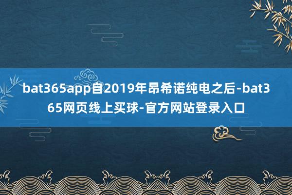 bat365app自2019年昂希诺纯电之后-bat365网页线上买球-官方网站登录入口