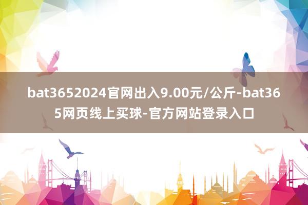 bat3652024官网出入9.00元/公斤-bat365网页线上买球-官方网站登录入口