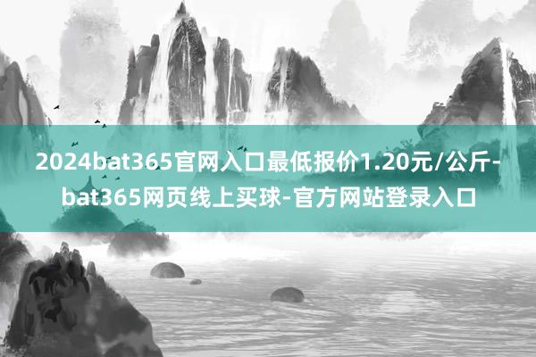 2024bat365官网入口最低报价1.20元/公斤-bat365网页线上买球-官方网站登录入口