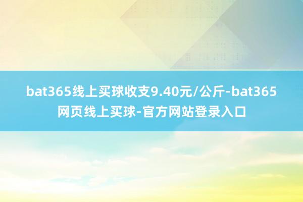 bat365线上买球收支9.40元/公斤-bat365网页线上买球-官方网站登录入口