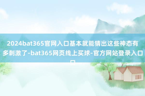 2024bat365官网入口基本就能猜出这些神态有多刺激了-bat365网页线上买球-官方网站登录入口