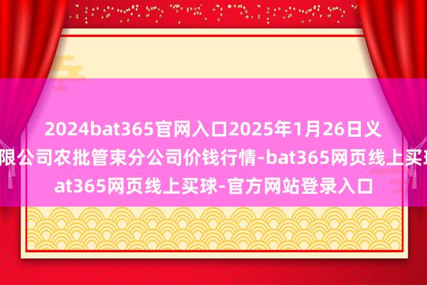2024bat365官网入口2025年1月26日义乌市商场发展集团有限公司农批管束分公司价钱行情-bat365网页线上买球-官方网站登录入口