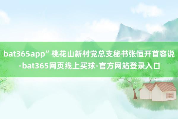 bat365app”桃花山新村党总支秘书张恒开首容说-bat365网页线上买球-官方网站登录入口