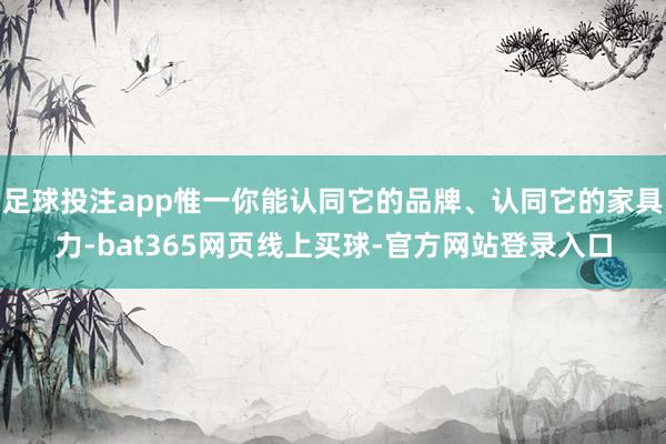 足球投注app惟一你能认同它的品牌、认同它的家具力-bat365网页线上买球-官方网站登录入口