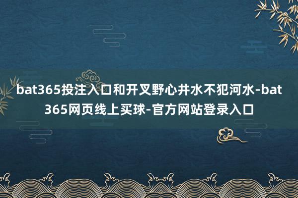 bat365投注入口和开叉野心井水不犯河水-bat365网页线上买球-官方网站登录入口
