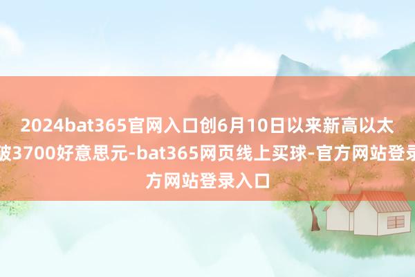 2024bat365官网入口创6月10日以来新高以太坊升破3700好意思元-bat365网页线上买球-官方网站登录入口
