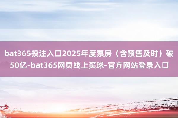 bat365投注入口2025年度票房（含预售及时）破50亿-bat365网页线上买球-官方网站登录入口