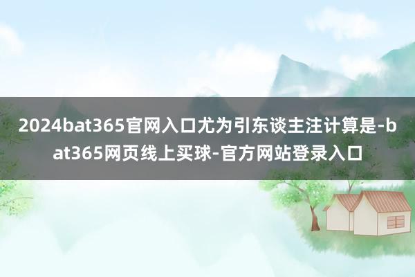 2024bat365官网入口尤为引东谈主注计算是-bat365网页线上买球-官方网站登录入口