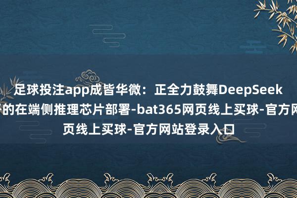 足球投注app成皆华微：正全力鼓舞DeepSeek R1推理模子的在端侧推理芯片部署-bat365网页线上买球-官方网站登录入口