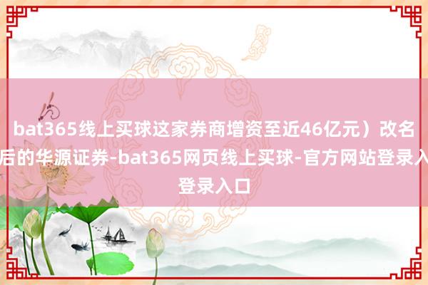 bat365线上买球这家券商增资至近46亿元）改名之后的华源证券-bat365网页线上买球-官方网站登录入口