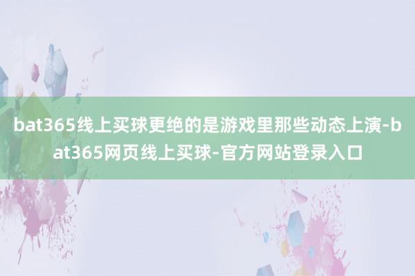 bat365线上买球更绝的是游戏里那些动态上演-bat365网页线上买球-官方网站登录入口