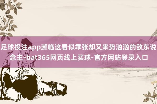 足球投注app濒临这看似乖张却又来势汹汹的敌东说念主-bat365网页线上买球-官方网站登录入口