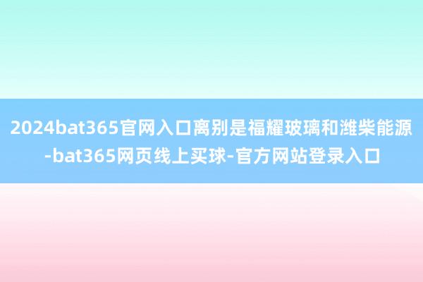 2024bat365官网入口离别是福耀玻璃和潍柴能源-bat365网页线上买球-官方网站登录入口