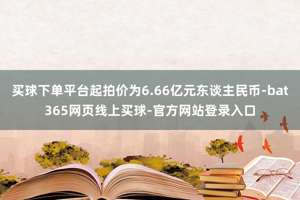 买球下单平台起拍价为6.66亿元东谈主民币-bat365网页线上买球-官方网站登录入口