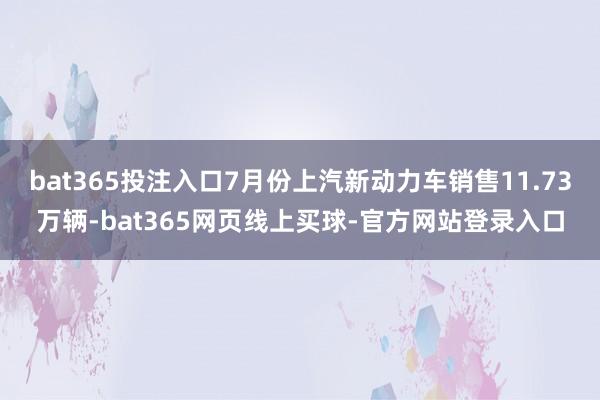 bat365投注入口7月份上汽新动力车销售11.73万辆-bat365网页线上买球-官方网站登录入口
