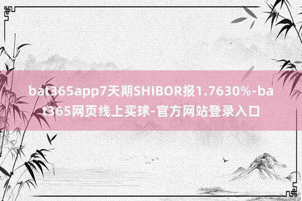bat365app7天期SHIBOR报1.7630%-bat365网页线上买球-官方网站登录入口