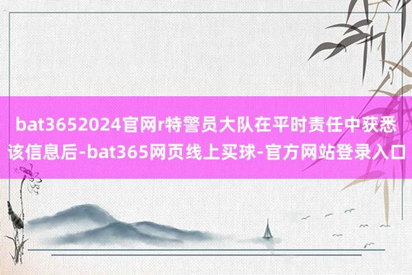 bat3652024官网r特警员大队在平时责任中获悉该信息后-bat365网页线上买球-官方网站登录入口