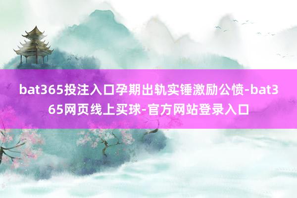bat365投注入口孕期出轨实锤激励公愤-bat365网页线上买球-官方网站登录入口