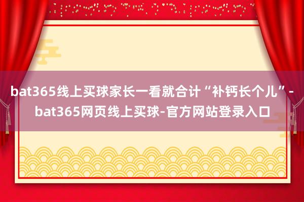 bat365线上买球家长一看就合计“补钙长个儿”-bat365网页线上买球-官方网站登录入口