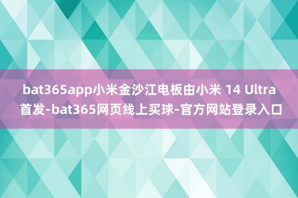 bat365app小米金沙江电板由小米 14 Ultra 首发-bat365网页线上买球-官方网站登录入口