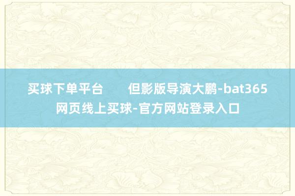 买球下单平台       但影版导演大鹏-bat365网页线上买球-官方网站登录入口