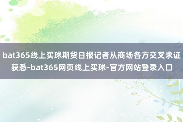 bat365线上买球期货日报记者从商场各方交叉求证获悉-bat365网页线上买球-官方网站登录入口
