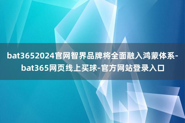 bat3652024官网智界品牌将全面融入鸿蒙体系-bat365网页线上买球-官方网站登录入口