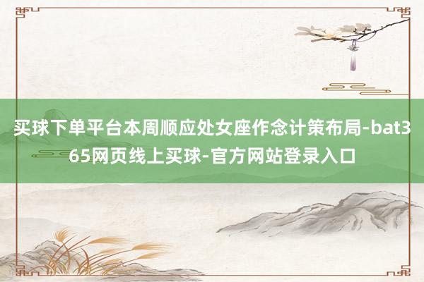 买球下单平台本周顺应处女座作念计策布局-bat365网页线上买球-官方网站登录入口