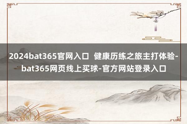 2024bat365官网入口  健康历练之旅主打体验-bat365网页线上买球-官方网站登录入口