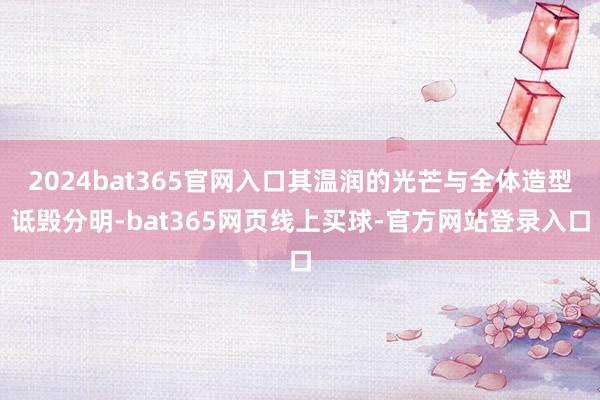 2024bat365官网入口其温润的光芒与全体造型诋毁分明-bat365网页线上买球-官方网站登录入口