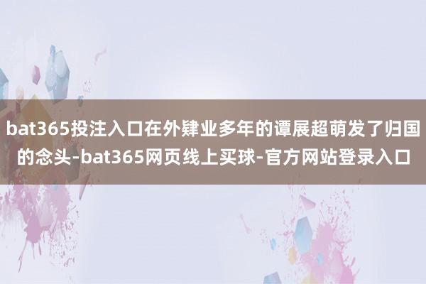 bat365投注入口在外肄业多年的谭展超萌发了归国的念头-bat365网页线上买球-官方网站登录入口