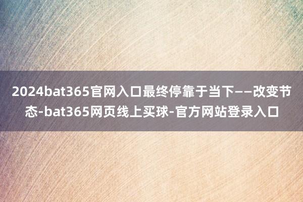 2024bat365官网入口最终停靠于当下——改变节态-bat365网页线上买球-官方网站登录入口