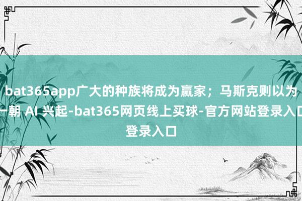 bat365app广大的种族将成为赢家；马斯克则以为一朝 AI 兴起-bat365网页线上买球-官方网站登录入口