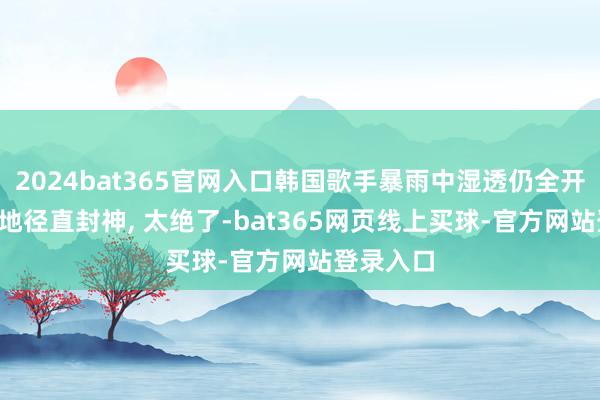 2024bat365官网入口韩国歌手暴雨中湿透仍全开麦, 这场地径直封神, 太绝了-bat365网页线上买球-官方网站登录入口