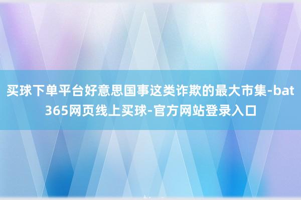 买球下单平台好意思国事这类诈欺的最大市集-bat365网页线上买球-官方网站登录入口