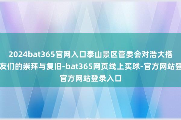 2024bat365官网入口泰山景区管委会对浩大搭客一又友们的崇拜与复旧-bat365网页线上买球-官方网站登录入口