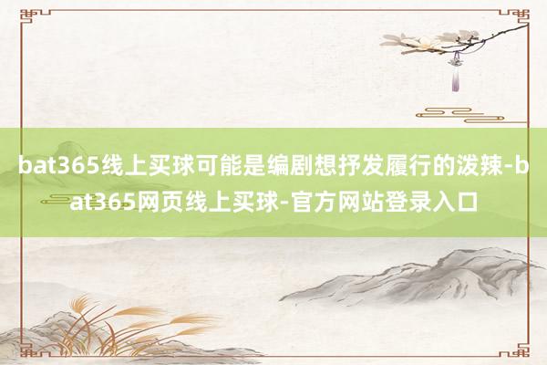 bat365线上买球可能是编剧想抒发履行的泼辣-bat365网页线上买球-官方网站登录入口
