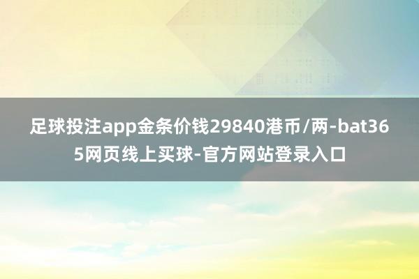 足球投注app金条价钱29840港币/两-bat365网页线上买球-官方网站登录入口