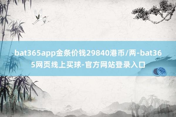 bat365app金条价钱29840港币/两-bat365网页线上买球-官方网站登录入口