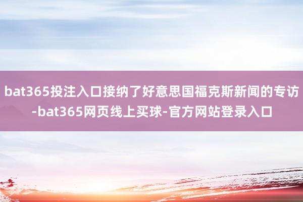bat365投注入口接纳了好意思国福克斯新闻的专访-bat365网页线上买球-官方网站登录入口
