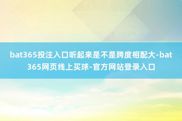 bat365投注入口听起来是不是跨度相配大-bat365网页线上买球-官方网站登录入口