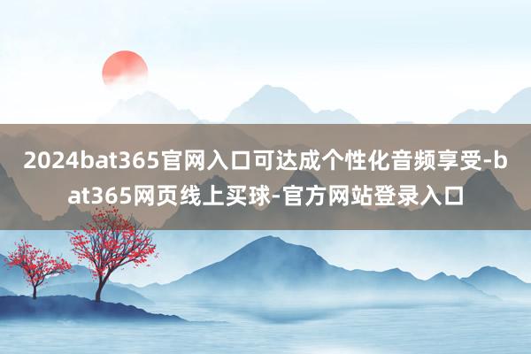 2024bat365官网入口可达成个性化音频享受-bat365网页线上买球-官方网站登录入口