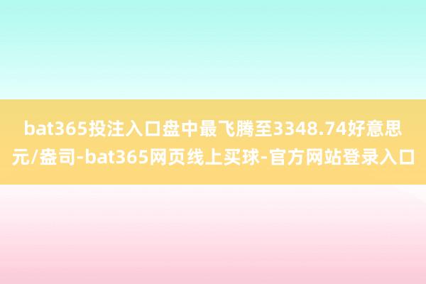 bat365投注入口盘中最飞腾至3348.74好意思元/盎司-bat365网页线上买球-官方网站登录入口