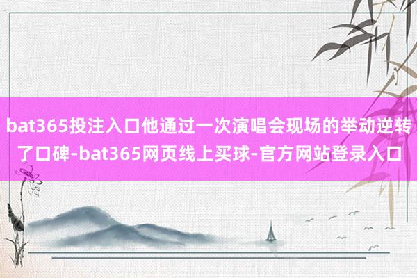 bat365投注入口他通过一次演唱会现场的举动逆转了口碑-bat365网页线上买球-官方网站登录入口